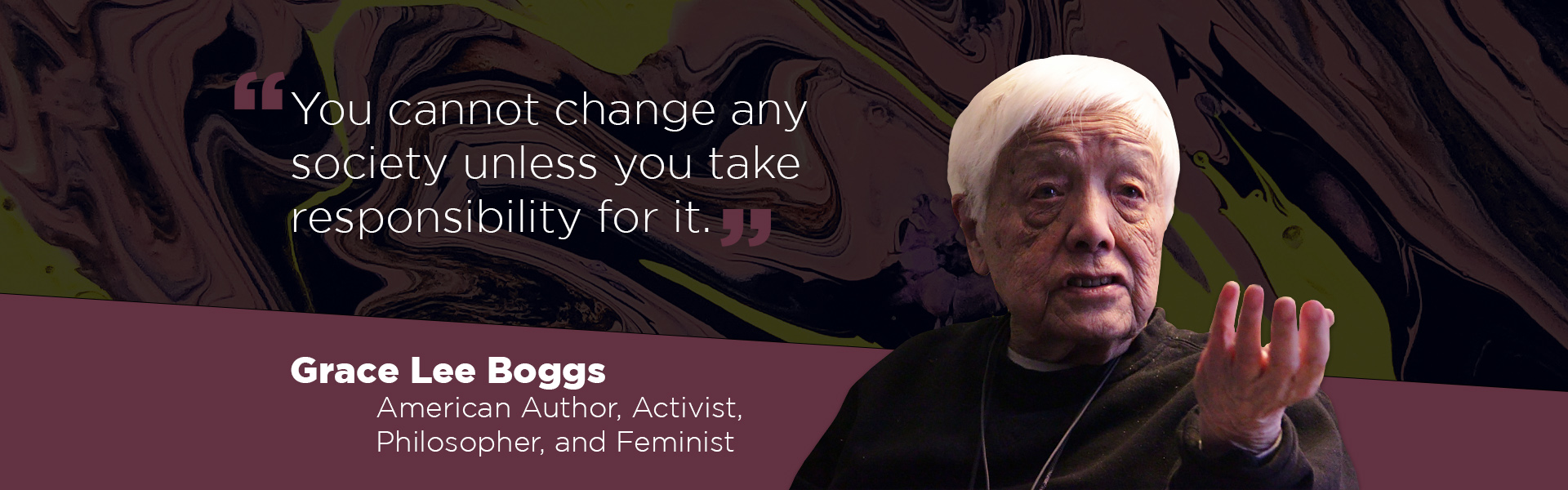 "You cannot change any society unless you take responsibility for it." - Grace Lee Boggs, American author, activist, philosopher, and feminist.